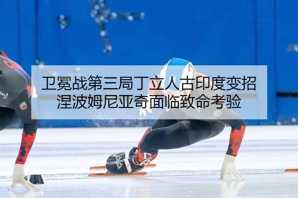 卫冕战第三局丁立人古印度变招 涅波姆尼亚奇面临致命考验